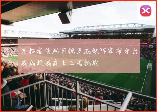开拓者伤病困扰罗威缺阵塞布尔出战成疑战爵士三高挑战