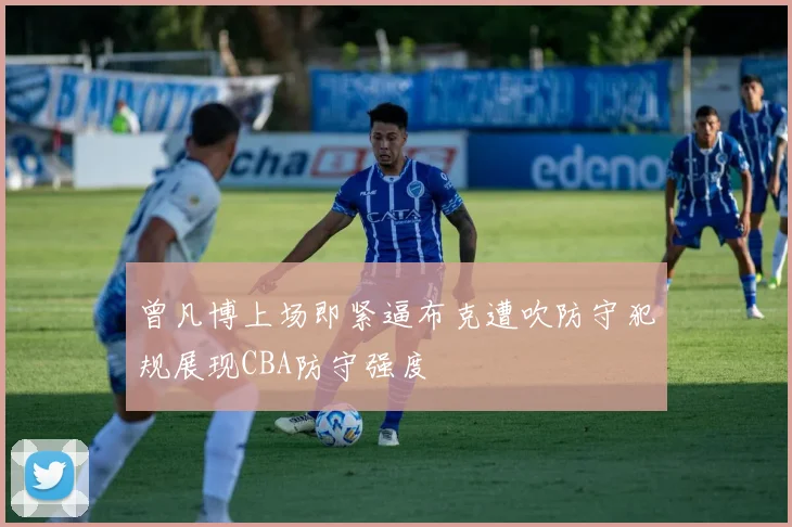 曾凡博上场即紧逼布克遭吹防守犯规展现CBA防守强度