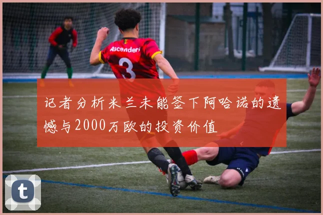 记者分析米兰未能签下阿哈诺的遗憾与2000万欧的投资价值
