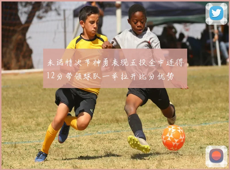 米诺特次节神勇表现五投全中连得12分带领球队一举拉开比分优势