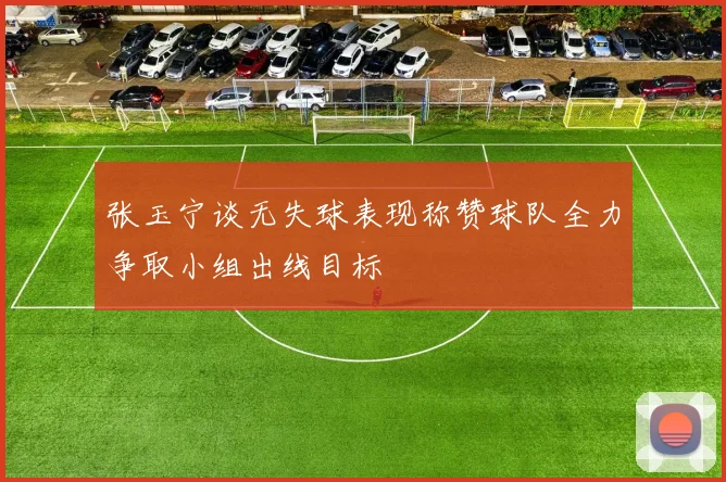张玉宁谈无失球表现称赞球队全力争取小组出线目标