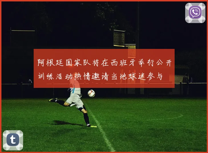阿根廷国家队将在西班牙举行公开训练活动热情邀请当地球迷参与