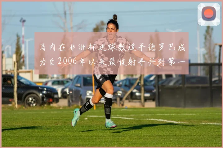马内在非洲杯进球数追平德罗巴成为自2006年以来最佳射手并列第一人