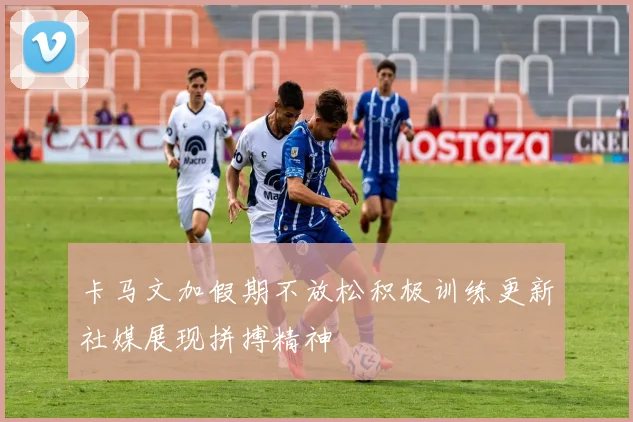 卡马文加假期不放松积极训练更新社媒展现拼搏精神