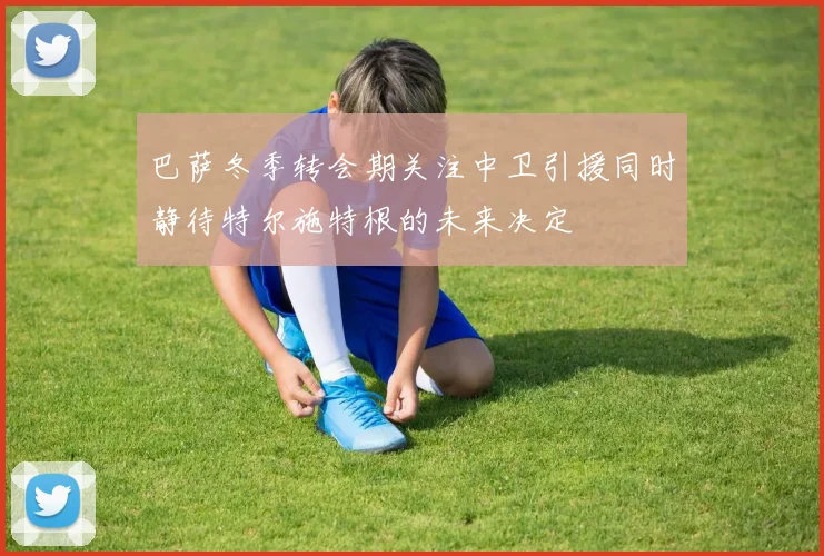 巴萨冬季转会期关注中卫引援同时静待特尔施特根的未来决定