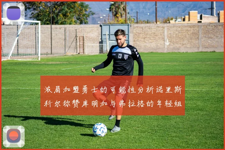 浓眉加盟勇士的可能性分析诺里斯科尔称赞库明加与弗拉格的年轻组合