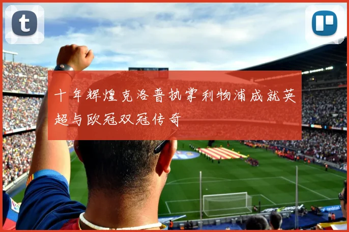 十年辉煌克洛普执掌利物浦成就英超与欧冠双冠传奇