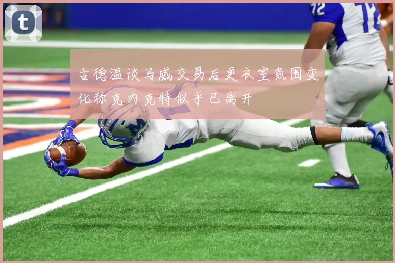 古德温谈马威交易后更衣室氛围变化称克内克特似乎已离开