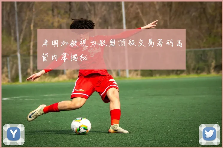库明加被视为联盟顶级交易筹码高管内幕揭秘