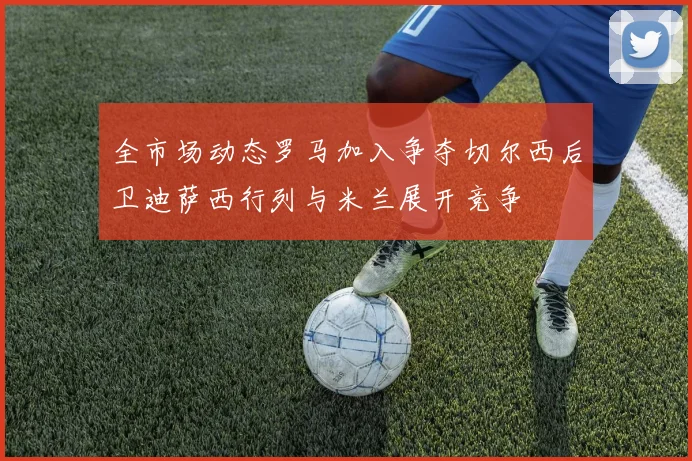全市场动态罗马加入争夺切尔西后卫迪萨西行列与米兰展开竞争