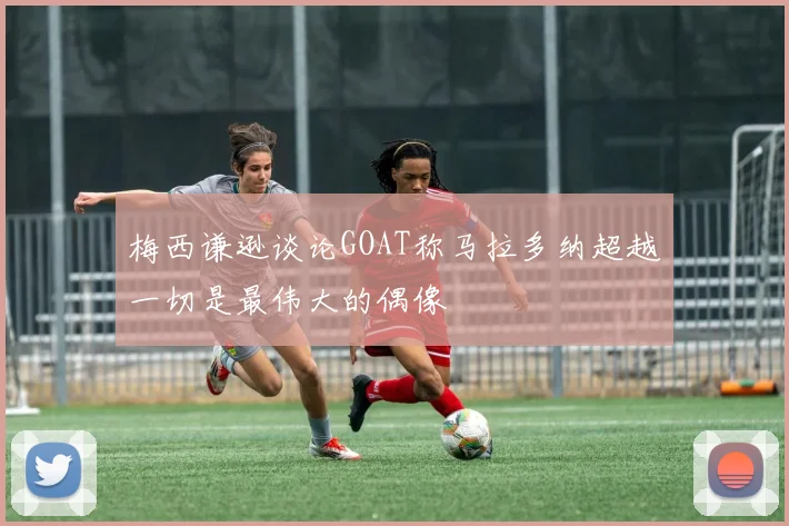 梅西谦逊谈论GOAT称马拉多纳超越一切是最伟大的偶像