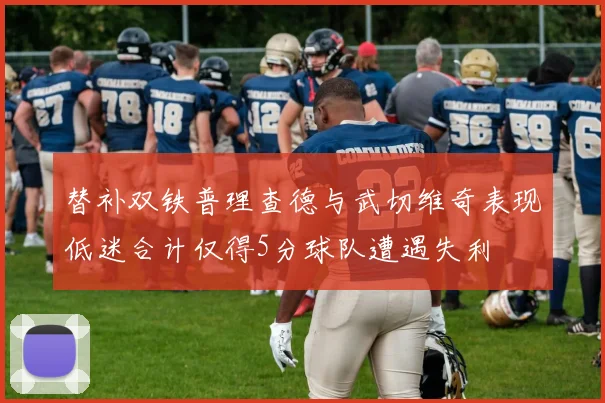 替补双铁普理查德与武切维奇表现低迷合计仅得5分球队遭遇失利