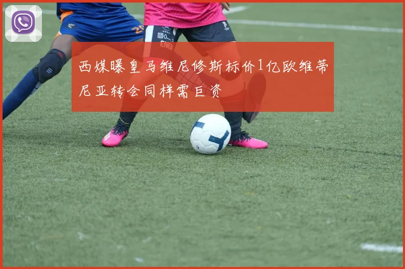 西媒曝皇马维尼修斯标价1亿欧维蒂尼亚转会同样需巨资