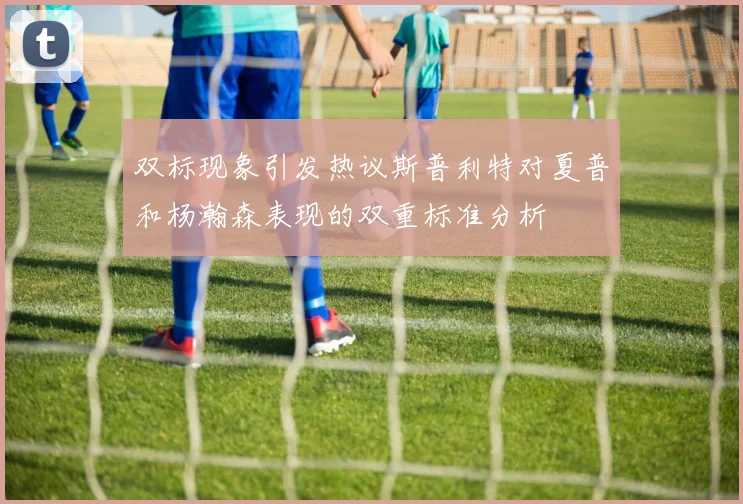双标现象引发热议斯普利特对夏普和杨瀚森表现的双重标准分析