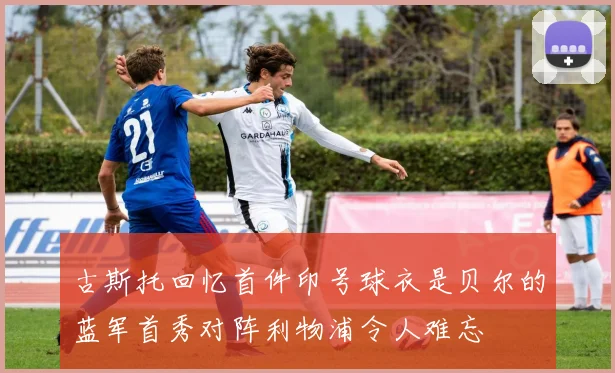 古斯托回忆首件印号球衣是贝尔的蓝军首秀对阵利物浦令人难忘