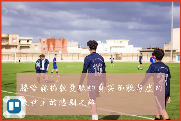 滕哈赫执教曼联的真实面貌与虚幻救世主的悲剧之路