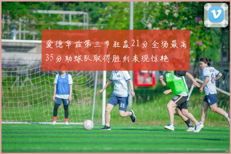 爱德华兹第三节狂轰21分全场最高35分助球队取得胜利表现惊艳