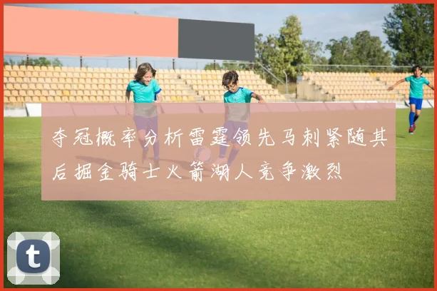 夺冠概率分析雷霆领先马刺紧随其后掘金骑士火箭湖人竞争激烈