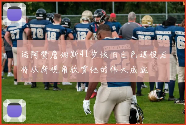 诺阿赞詹姆斯41岁依旧出色退役后将从新视角欣赏他的伟大成就