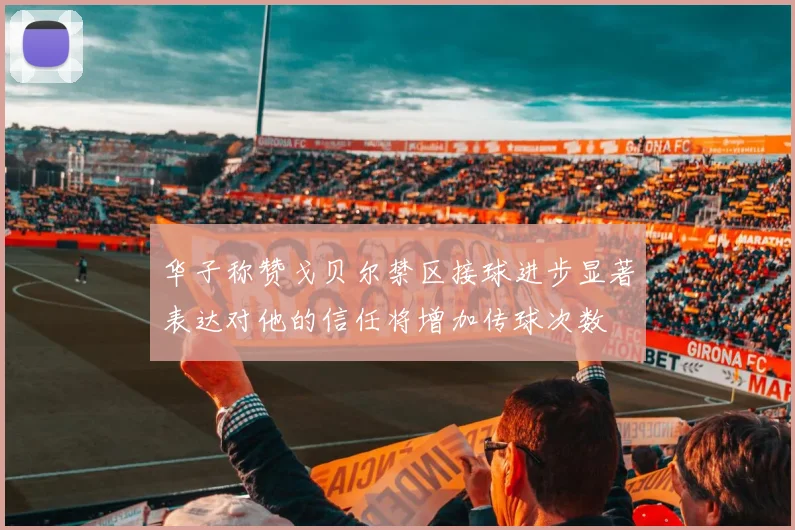 华子称赞戈贝尔禁区接球进步显著表达对他的信任将增加传球次数