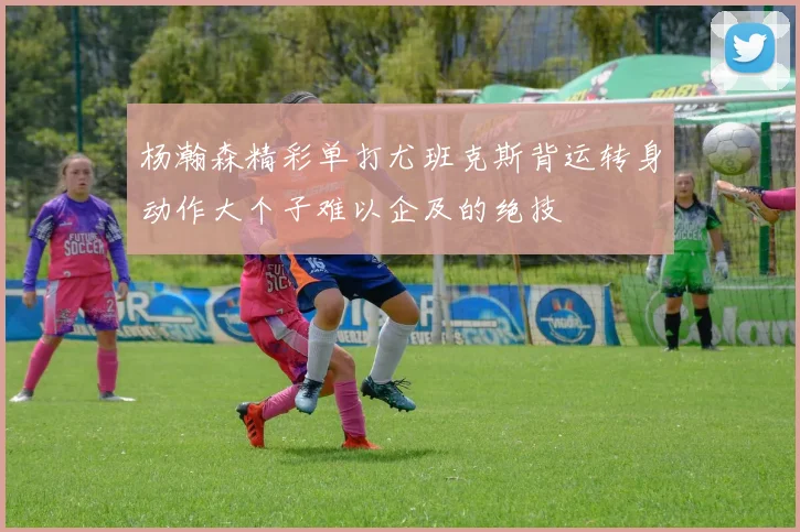 杨瀚森精彩单打尤班克斯背运转身动作大个子难以企及的绝技