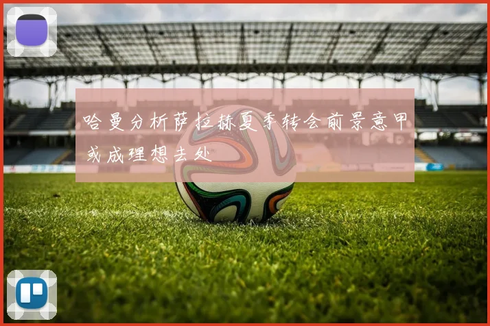 哈曼分析萨拉赫夏季转会前景意甲或成理想去处