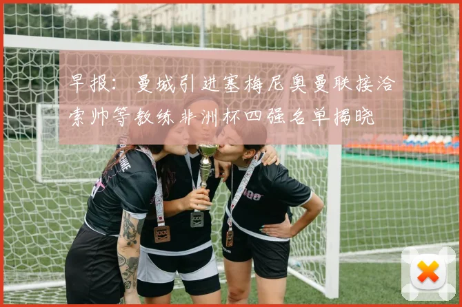 早报：曼城引进塞梅尼奥曼联接洽索帅等教练非洲杯四强名单揭晓