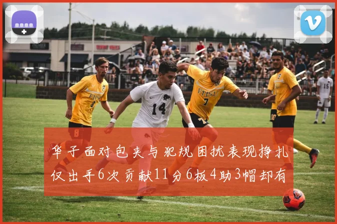 华子面对包夹与犯规困扰表现挣扎仅出手6次贡献11分6板4助3帽却有8次失误