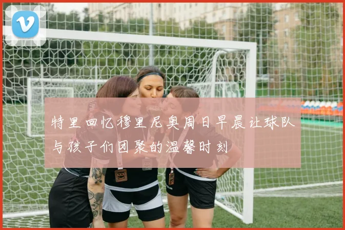 特里回忆穆里尼奥周日早晨让球队与孩子们团聚的温馨时刻