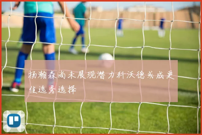 杨瀚森尚未展现潜力科沃德或成更佳选秀选择